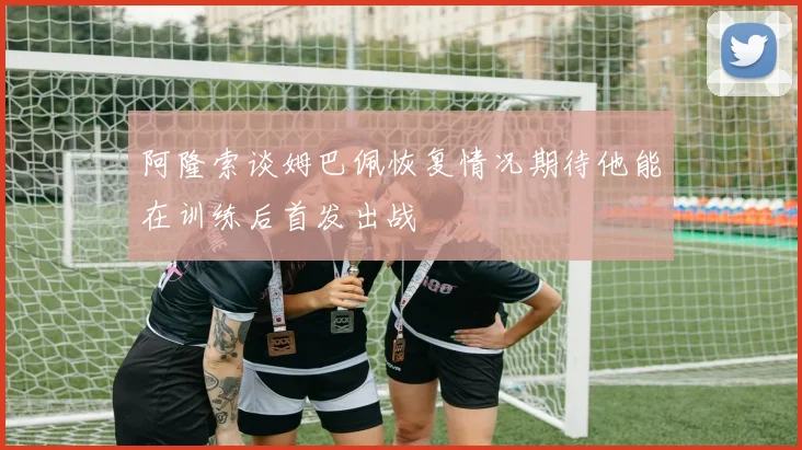 阿隆索谈姆巴佩恢复情况期待他能在训练后首发出战