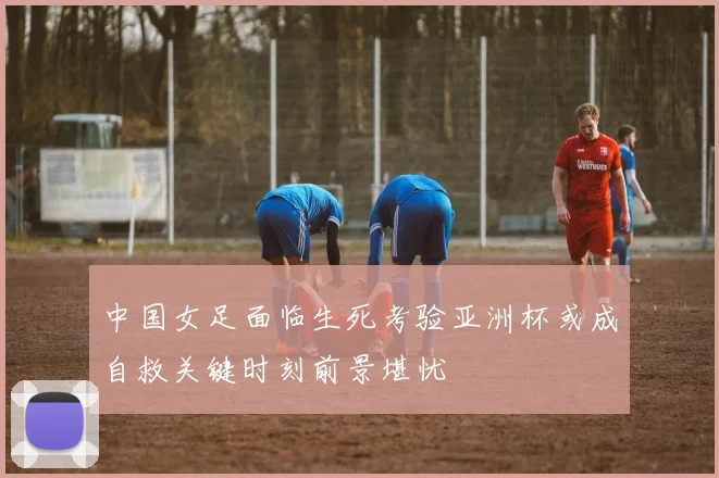 中国女足面临生死考验亚洲杯或成自救关键时刻前景堪忧
