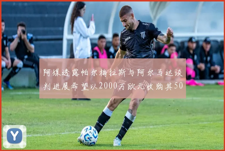 阿媒透露帕尔梅拉斯与阿尔马达谈判进展希望以2000万欧元收购其50所有权