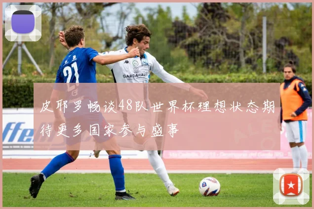 皮耶罗畅谈48队世界杯理想状态期待更多国家参与盛事
