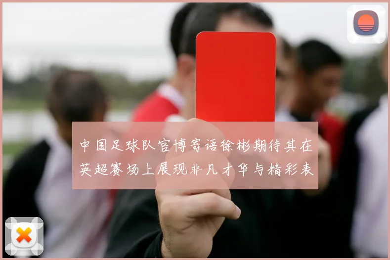 中国足球队官博寄语徐彬期待其在英超赛场上展现非凡才华与精彩表现