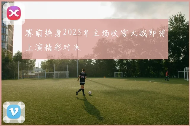赛前热身2025年主场收官大战即将上演精彩对决