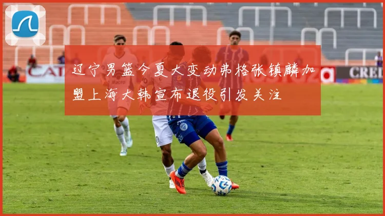 辽宁男篮今夏大变动弗格张镇麟加盟上海大韩宣布退役引发关注
