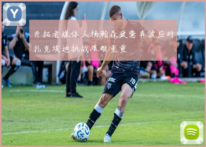 开拓者媒体人杨瀚森疲惫奔波应对扎克埃迪挑战艰难重重