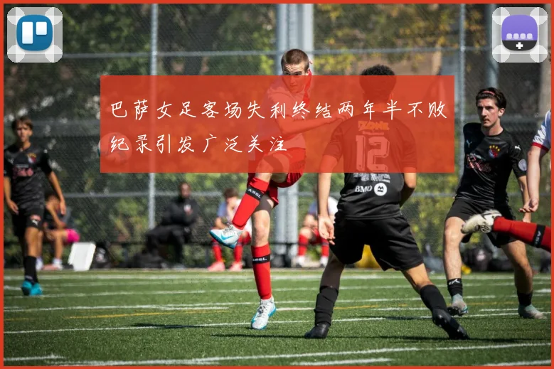 巴萨女足客场失利终结两年半不败纪录引发广泛关注