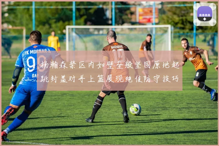 杨瀚森禁区内如壁垒般坚固原地起跳封盖对手上篮展现绝佳防守技巧