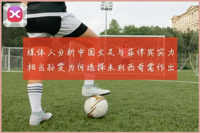 媒体人分析中国女足与菲律宾实力相当孙雯为何选择米利西奇需作出解释