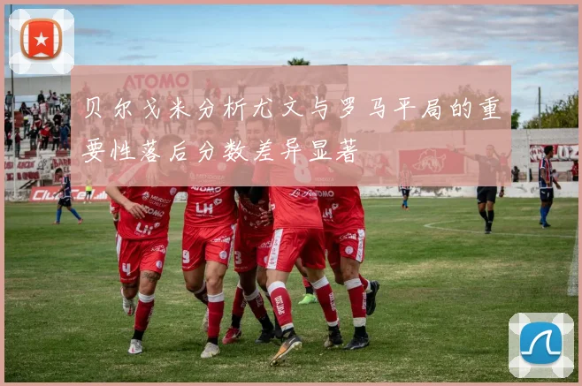 贝尔戈米分析尤文与罗马平局的重要性落后分数差异显著