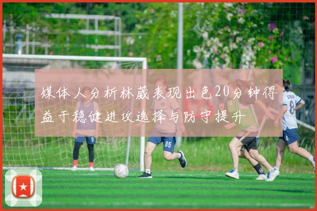 媒体人分析林葳表现出色20分钟得益于稳健进攻选择与防守提升