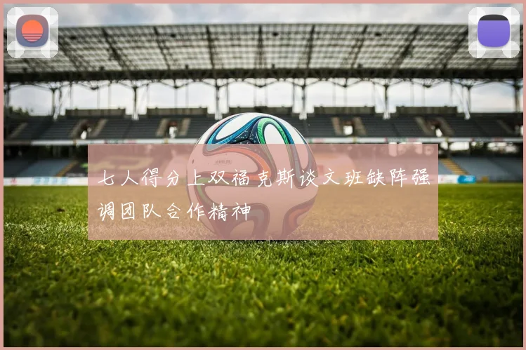 七人得分上双福克斯谈文班缺阵强调团队合作精神