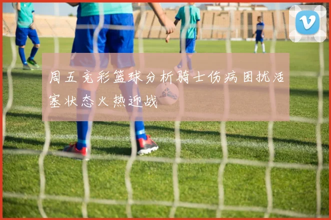 周五竞彩篮球分析骑士伤病困扰活塞状态火热迎战
