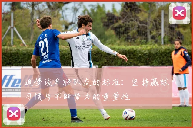 追梦谈年轻队友的标准：坚持赢球习惯与不断努力的重要性