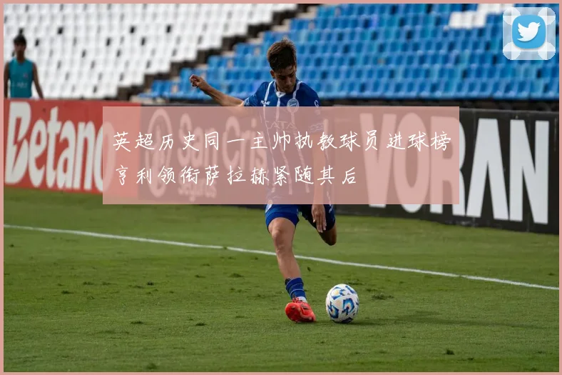 英超历史同一主帅执教球员进球榜亨利领衔萨拉赫紧随其后