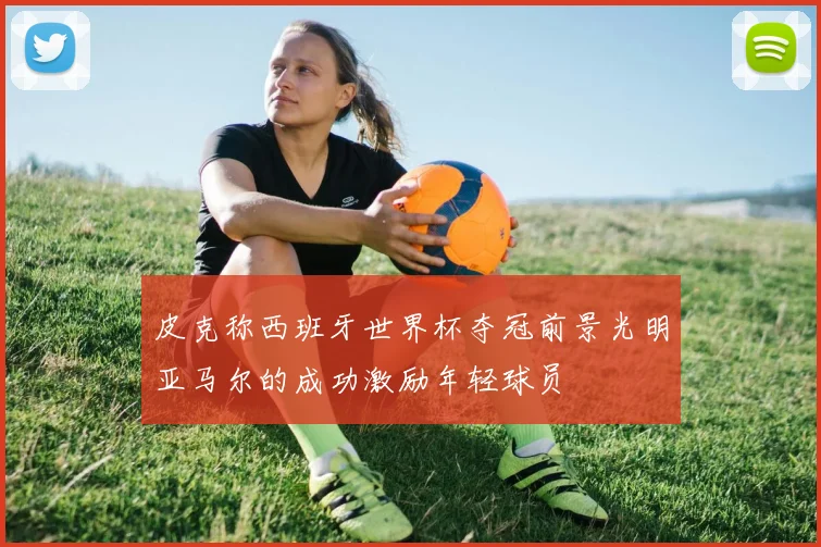 皮克称西班牙世界杯夺冠前景光明亚马尔的成功激励年轻球员