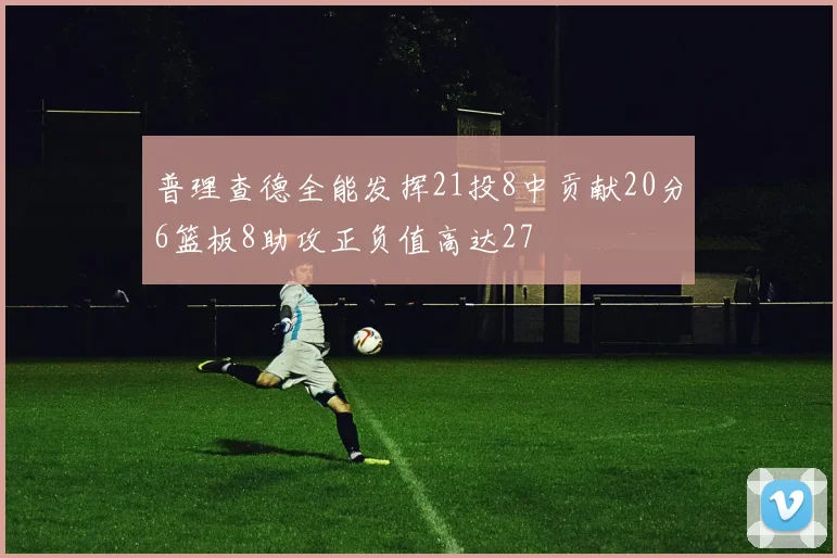 普理查德全能发挥21投8中贡献20分6篮板8助攻正负值高达27