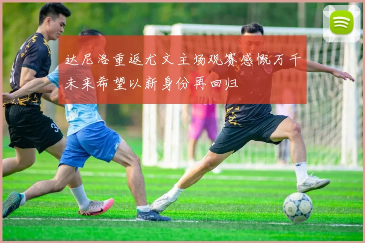 达尼洛重返尤文主场观赛感慨万千未来希望以新身份再回归